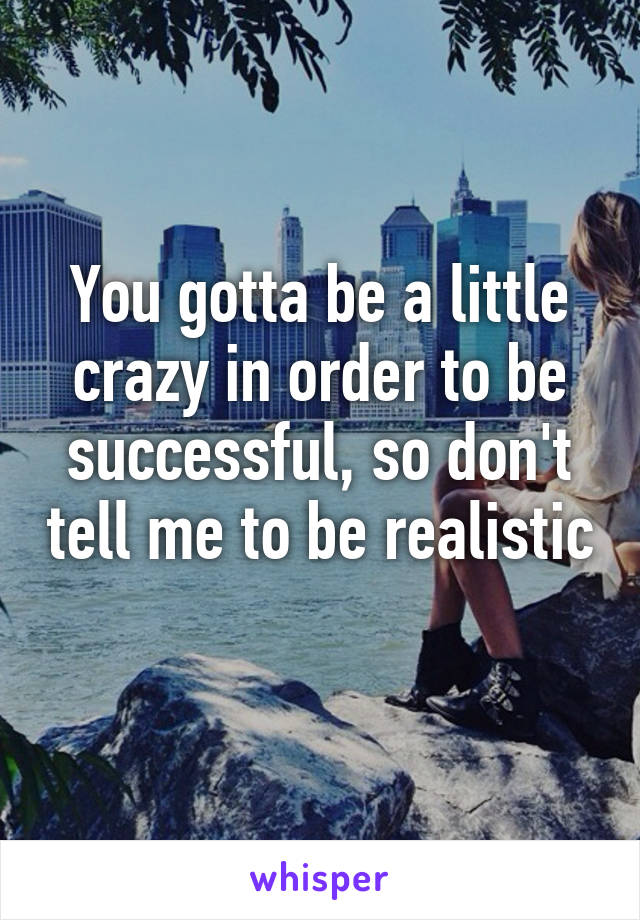 You gotta be a little crazy in order to be successful, so don't tell me to be realistic 