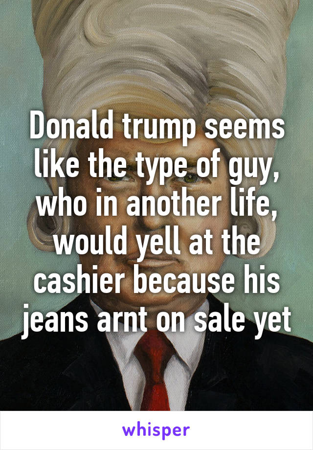 Donald trump seems like the type of guy, who in another life, would yell at the cashier because his jeans arnt on sale yet