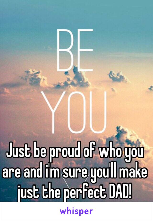 Just be proud of who you are and i'm sure you'll make just the perfect DAD!