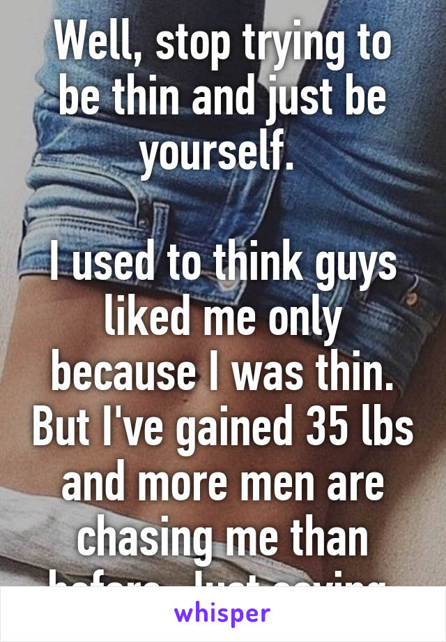 Well, stop trying to be thin and just be yourself. 

I used to think guys liked me only because I was thin. But I've gained 35 lbs and more men are chasing me than before. Just saying.