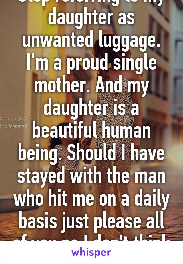 Stop referring to my daughter as unwanted luggage. I'm a proud single mother. And my daughter is a beautiful human being. Should I have stayed with the man who hit me on a daily basis just please all of you no I don't think so. Stfu