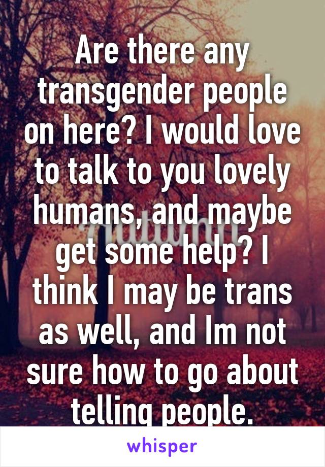 Are there any transgender people on here? I would love to talk to you lovely humans, and maybe get some help? I think I may be trans as well, and Im not sure how to go about telling people.