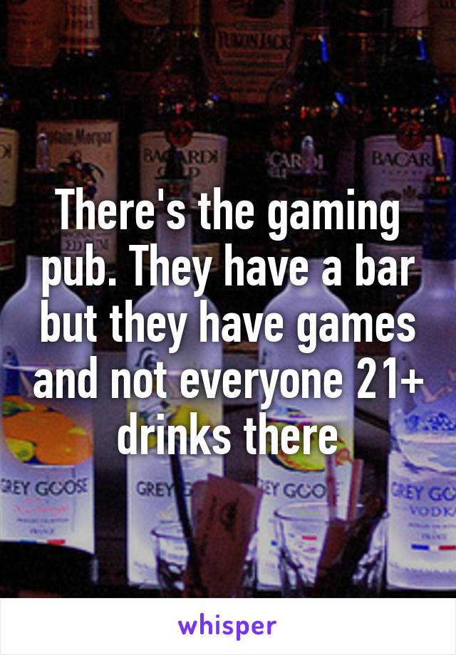 There's the gaming pub. They have a bar but they have games and not everyone 21+ drinks there