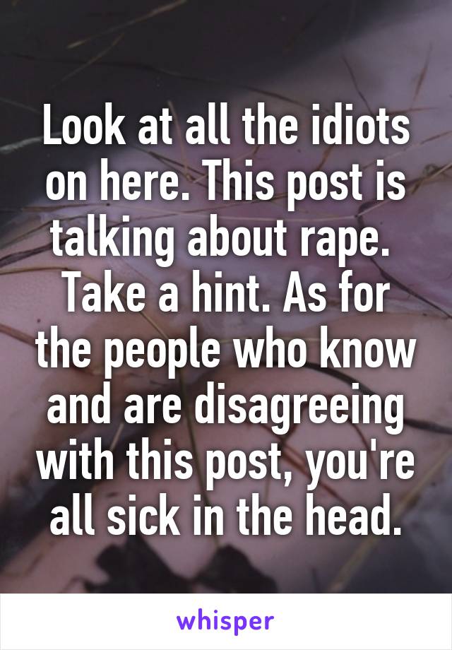 Look at all the idiots on here. This post is talking about rape.  Take a hint. As for the people who know and are disagreeing with this post, you're all sick in the head.