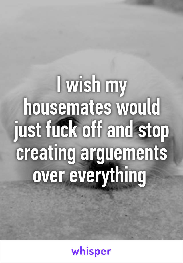 I wish my housemates would just fuck off and stop creating arguements over everything 