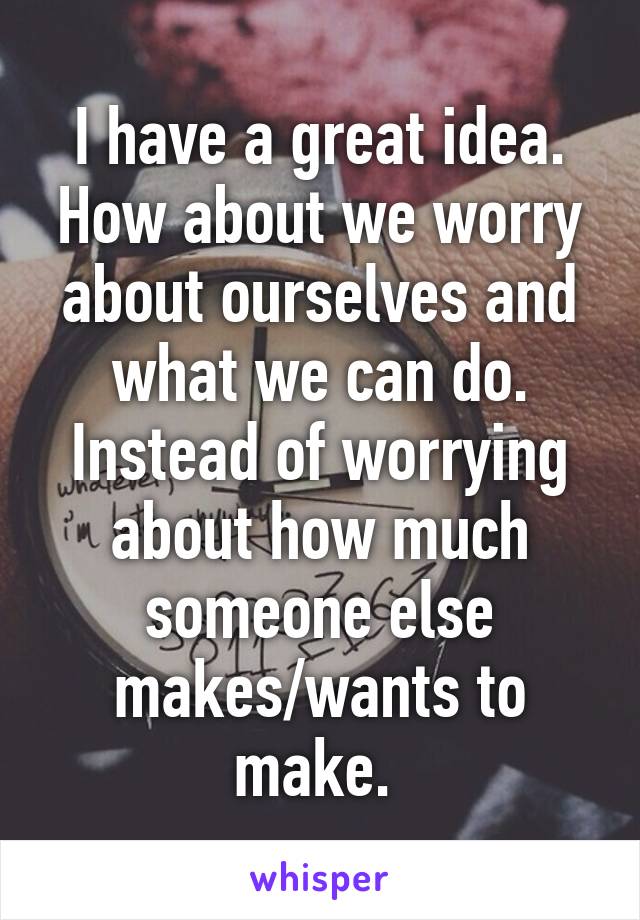 I have a great idea. How about we worry about ourselves and what we can do. Instead of worrying about how much someone else makes/wants to make. 