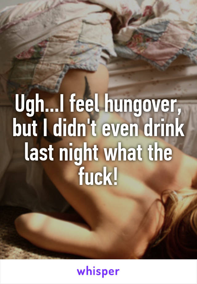 Ugh...I feel hungover, but I didn't even drink last night what the fuck!