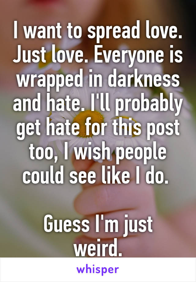 I want to spread love. Just love. Everyone is wrapped in darkness and hate. I'll probably get hate for this post too, I wish people could see like I do. 

Guess I'm just weird.