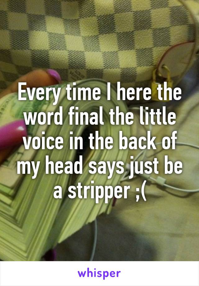 Every time I here the word final the little voice in the back of my head says just be a stripper ;(