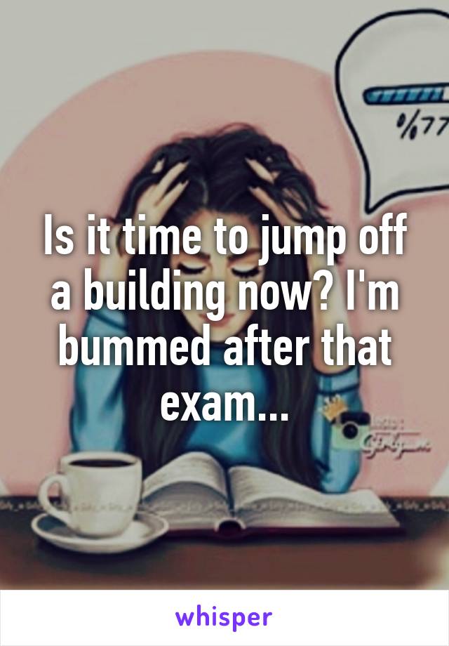 Is it time to jump off a building now? I'm bummed after that exam...