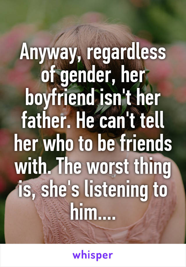 Anyway, regardless of gender, her boyfriend isn't her father. He can't tell her who to be friends with. The worst thing is, she's listening to him....