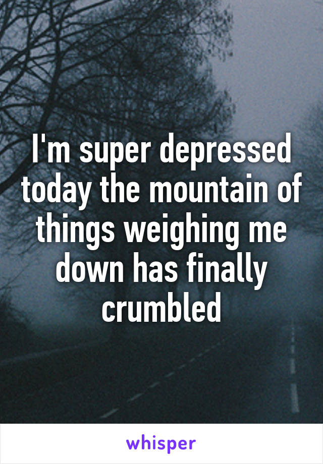 I'm super depressed today the mountain of things weighing me down has finally crumbled