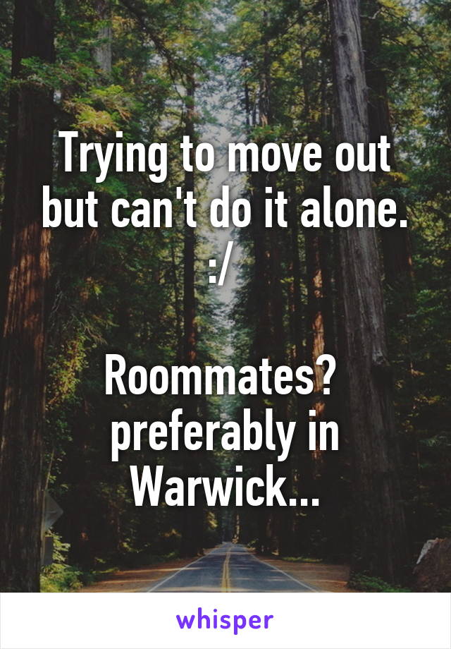 Trying to move out but can't do it alone. :/ 

Roommates? 
preferably in Warwick...