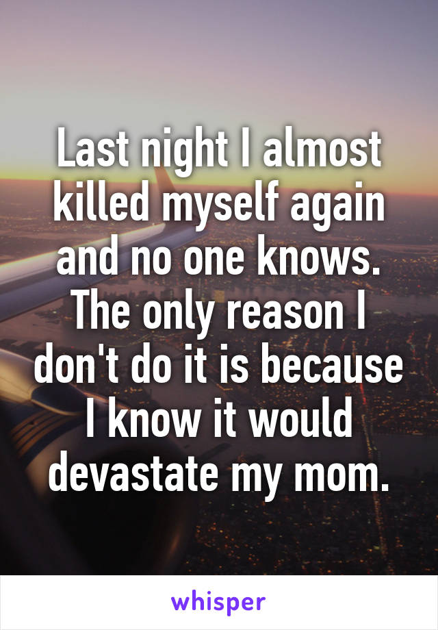 Last night I almost killed myself again and no one knows. The only reason I don't do it is because I know it would devastate my mom.