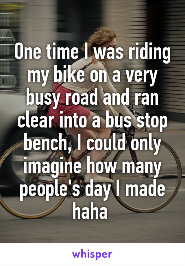 One time I was riding my bike on a very busy road and ran clear into a bus stop bench, I could only imagine how many people's day I made haha 