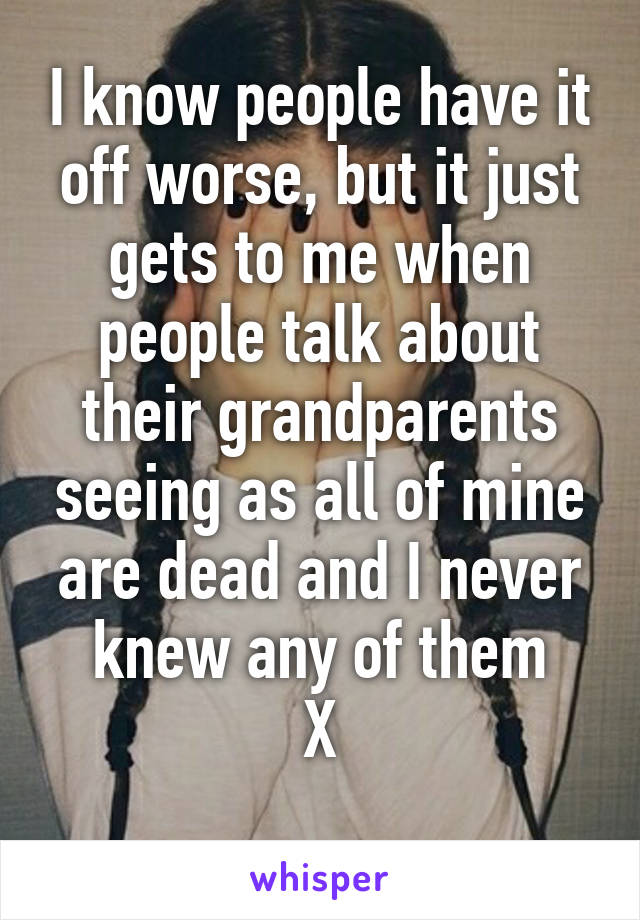 I know people have it off worse, but it just gets to me when people talk about their grandparents seeing as all of mine are dead and I never knew any of them
X
