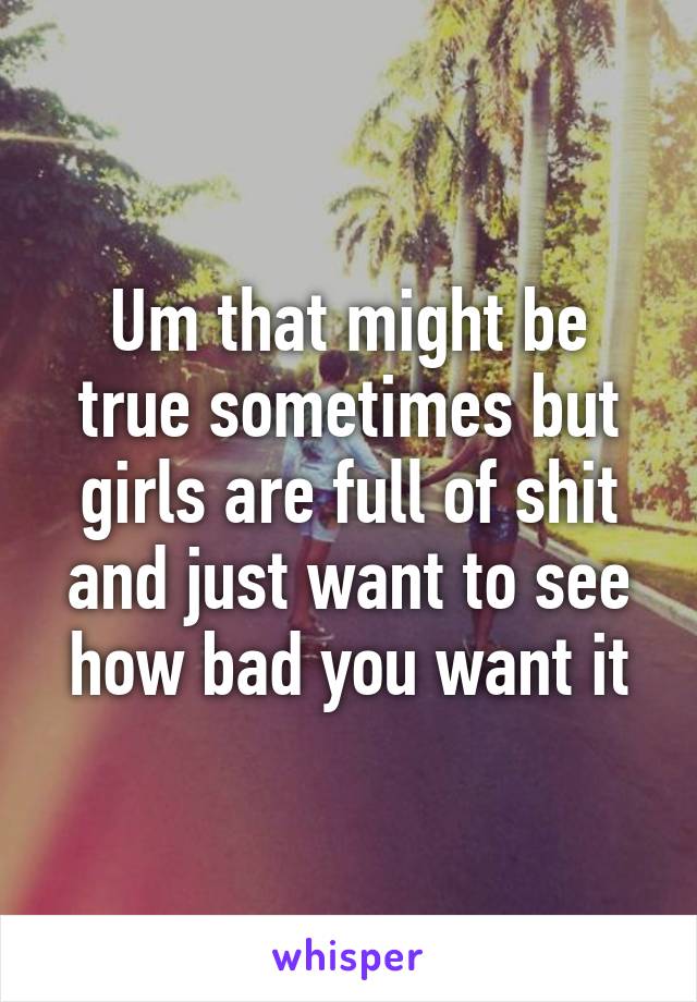 Um that might be true sometimes but girls are full of shit and just want to see how bad you want it