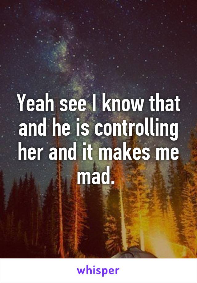 Yeah see I know that and he is controlling her and it makes me mad. 