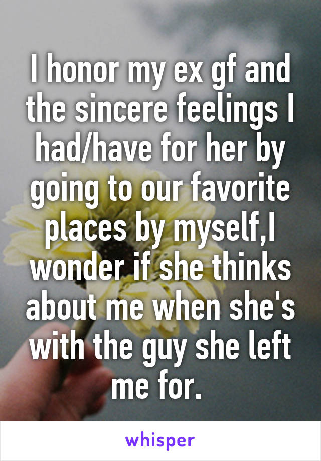 I honor my ex gf and the sincere feelings I had/have for her by going to our favorite places by myself,I wonder if she thinks about me when she's with the guy she left me for. 