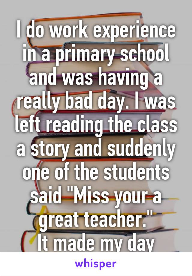 I do work experience in a primary school and was having a really bad day. I was left reading the class a story and suddenly one of the students said "Miss your a great teacher."
It made my day