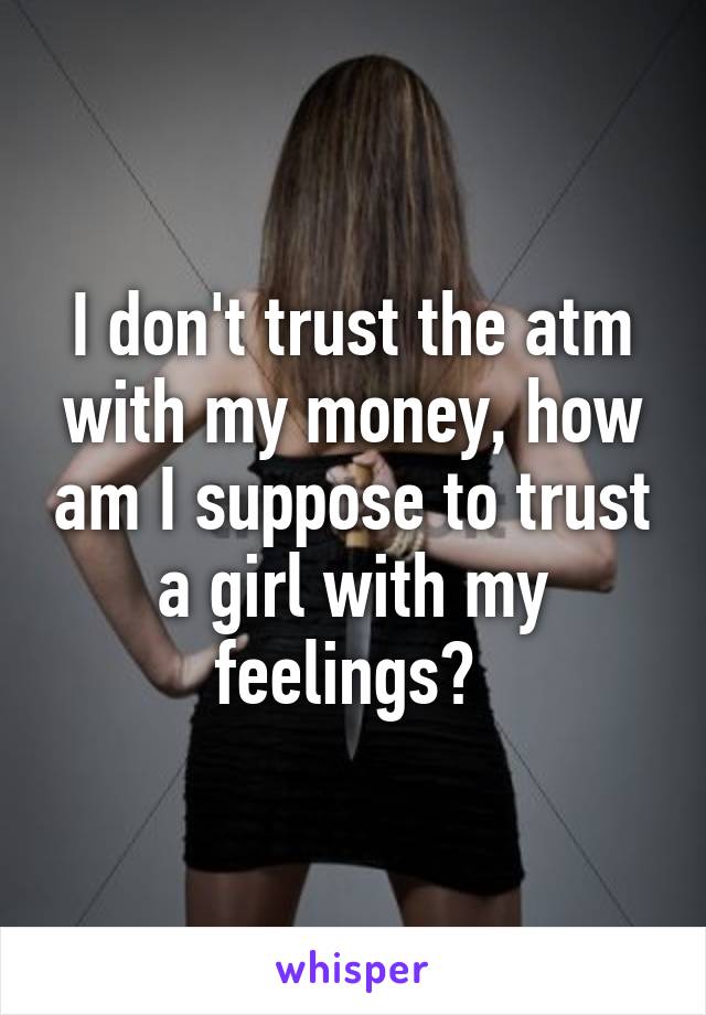 I don't trust the atm with my money, how am I suppose to trust a girl with my feelings? 