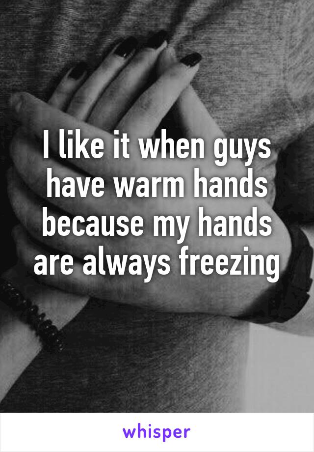 I like it when guys have warm hands because my hands are always freezing
