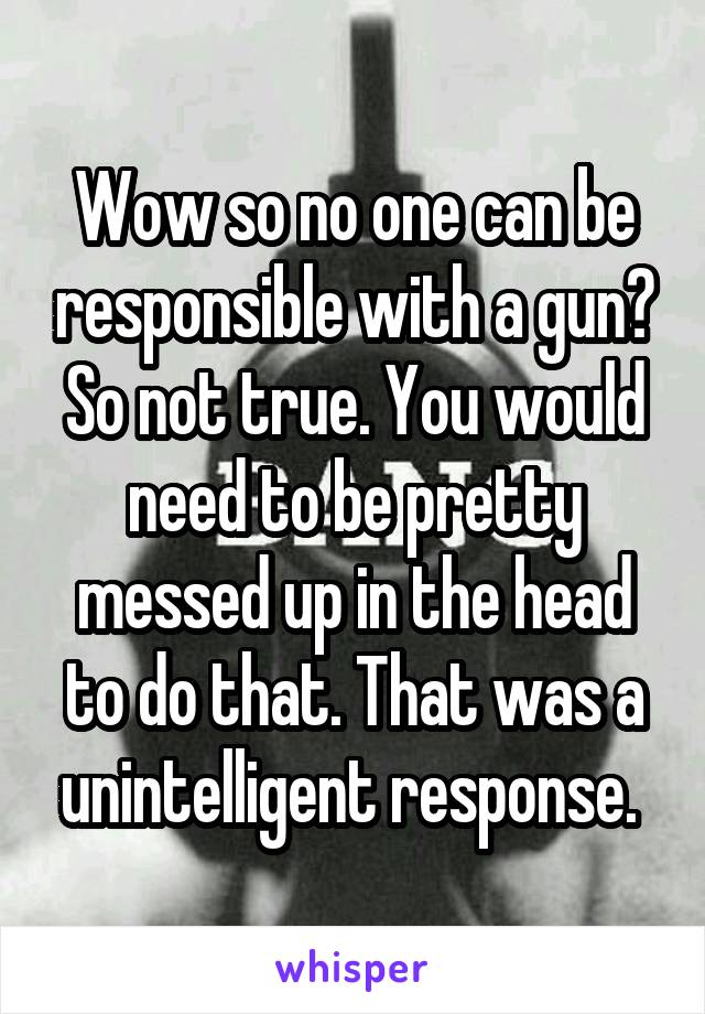 Wow so no one can be responsible with a gun? So not true. You would need to be pretty messed up in the head to do that. That was a unintelligent response. 