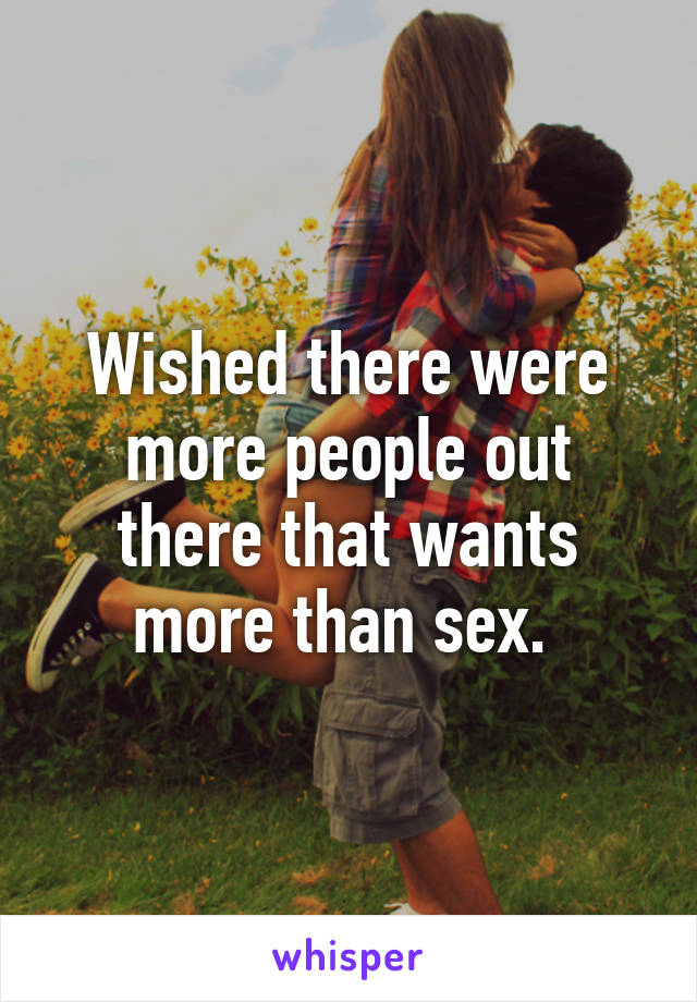 Wished there were more people out there that wants more than sex. 