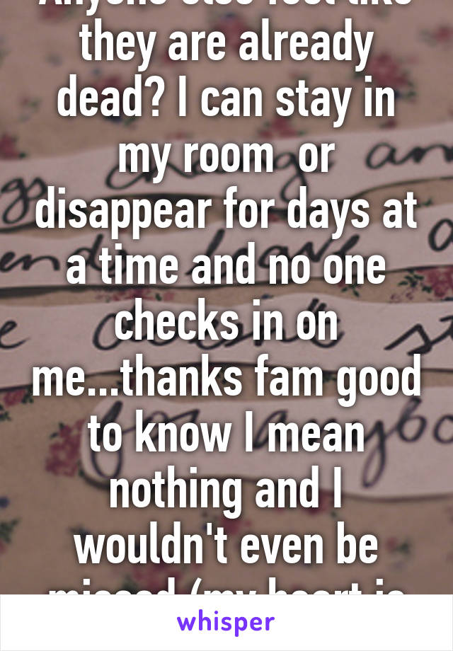 Anyone else feel like they are already dead? I can stay in my room  or disappear for days at a time and no one checks in on me...thanks fam good to know I mean nothing and I wouldn't even be missed (my heart is crying)