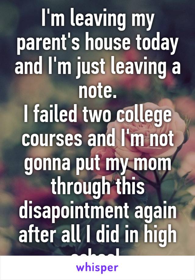 I'm leaving my parent's house today and I'm just leaving a note.
I failed two college courses and I'm not gonna put my mom through this disapointment again after all I did in high school.