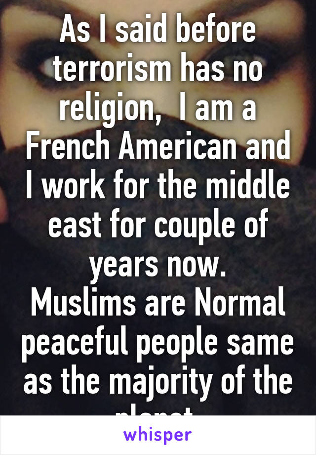 As I said before terrorism has no religion,  I am a French American and I work for the middle east for couple of years now.
Muslims are Normal peaceful people same as the majority of the planet.