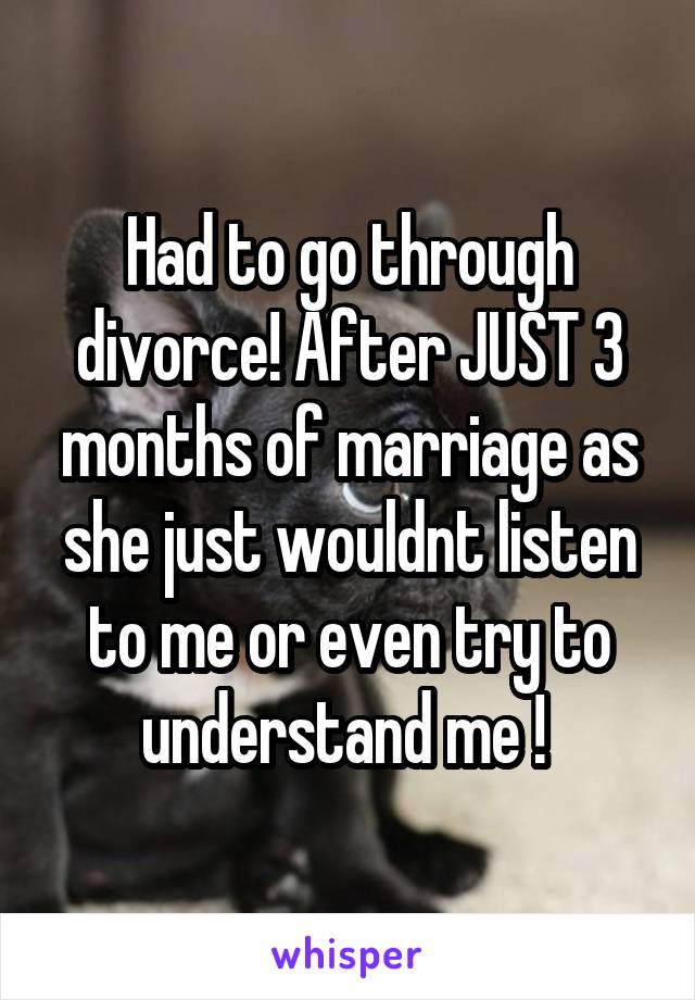 Had to go through divorce! After JUST 3 months of marriage as she just wouldnt listen to me or even try to understand me ! 