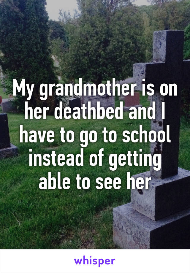 My grandmother is on her deathbed and I have to go to school instead of getting able to see her