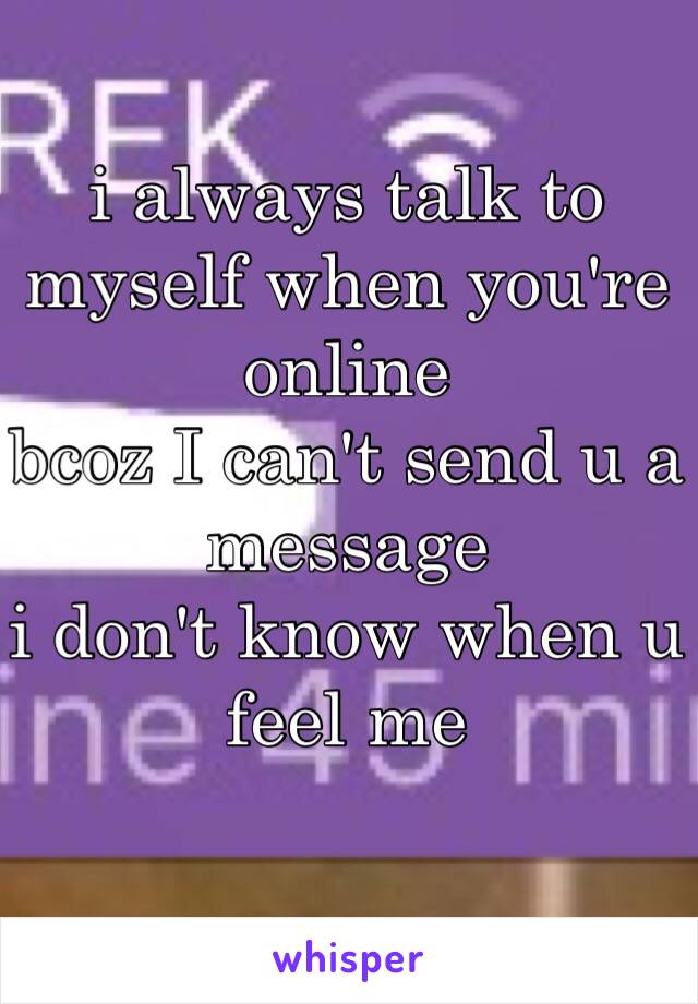 i always talk to myself when you're online 
bcoz I can't send u a message 
i don't know when u feel me