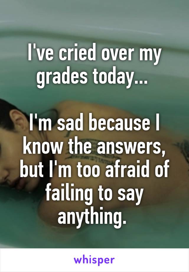 I've cried over my grades today... 

I'm sad because I know the answers, but I'm too afraid of failing to say anything. 