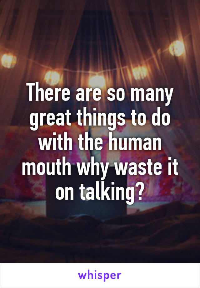 There are so many great things to do with the human mouth why waste it on talking?