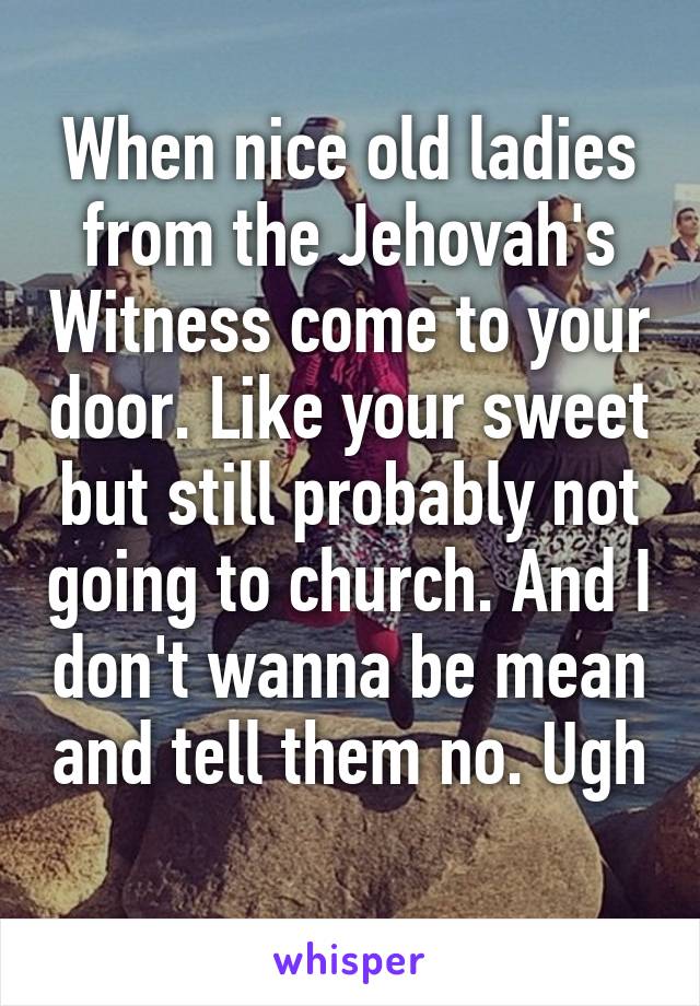 When nice old ladies from the Jehovah's Witness come to your door. Like your sweet but still probably not going to church. And I don't wanna be mean and tell them no. Ugh 