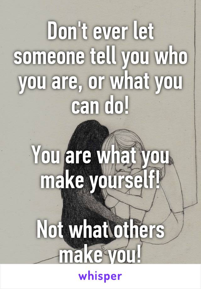 Don't ever let someone tell you who you are, or what you can do!

You are what you make yourself!

Not what others make you!