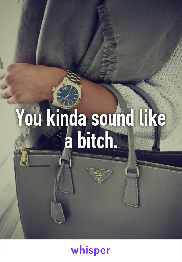 You kinda sound like a bitch.