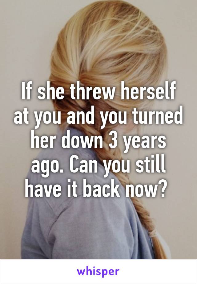 If she threw herself at you and you turned her down 3 years ago. Can you still have it back now? 