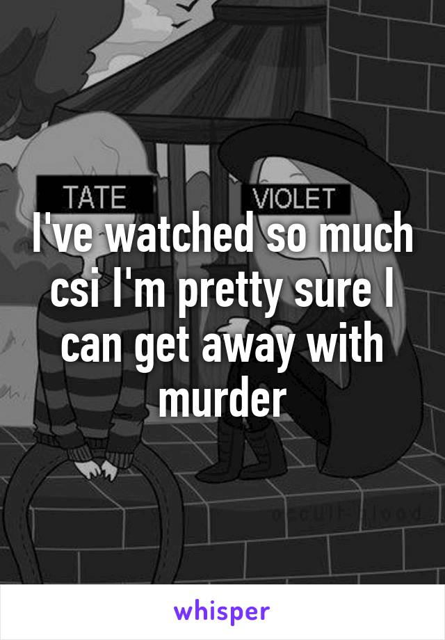 I've watched so much csi I'm pretty sure I can get away with murder