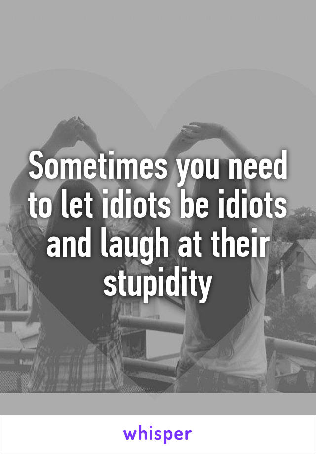 Sometimes you need to let idiots be idiots and laugh at their stupidity