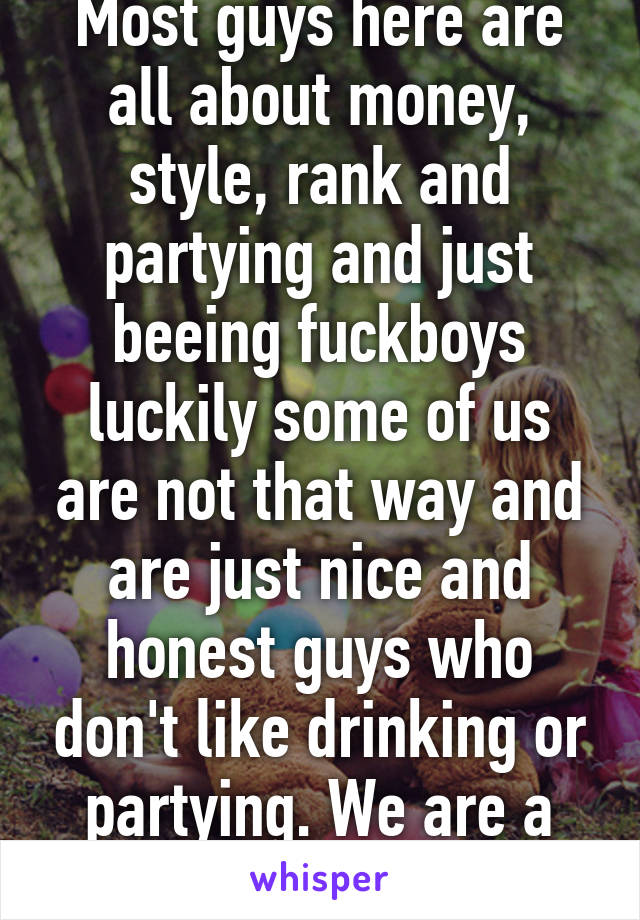 Most guys here are all about money, style, rank and partying and just beeing fuckboys luckily some of us are not that way and are just nice and honest guys who don't like drinking or partying. We are a dying breed sadly. 