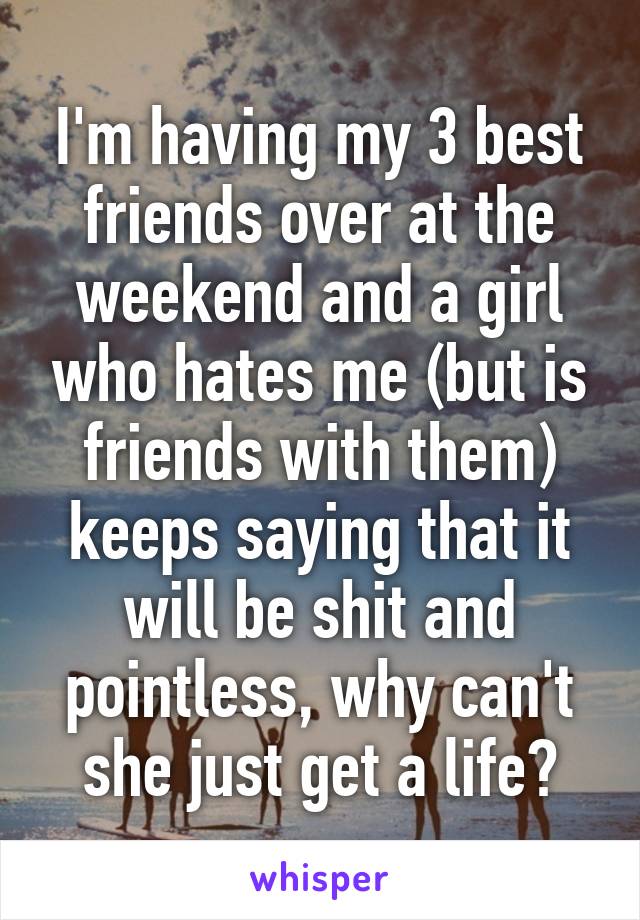 I'm having my 3 best friends over at the weekend and a girl who hates me (but is friends with them) keeps saying that it will be shit and pointless, why can't she just get a life?