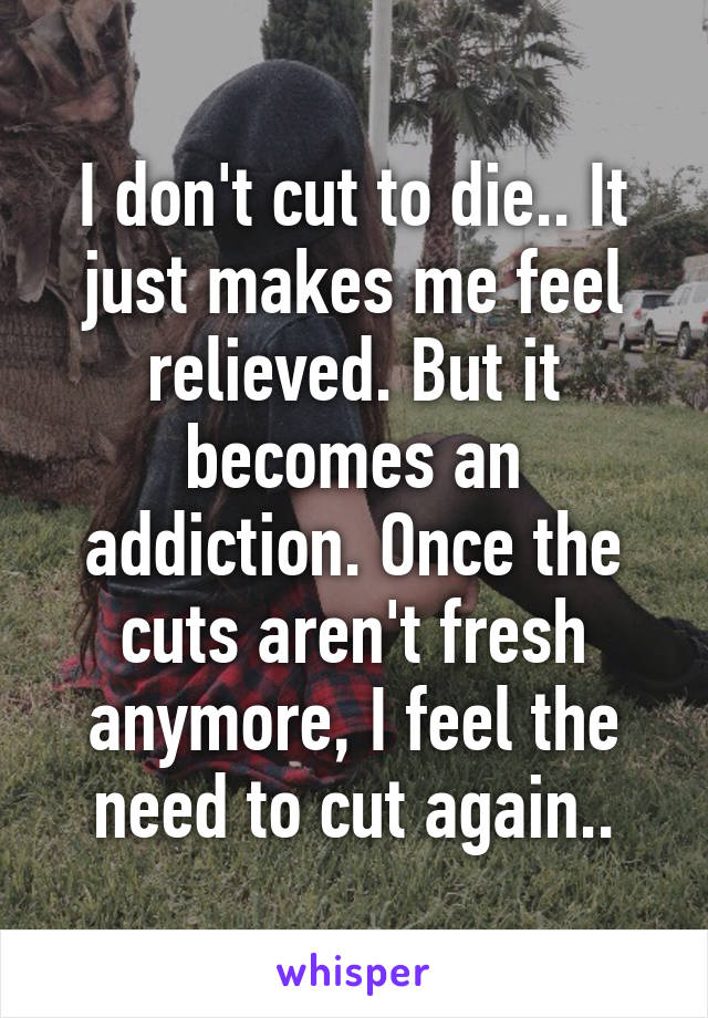 I don't cut to die.. It just makes me feel relieved. But it becomes an addiction. Once the cuts aren't fresh anymore, I feel the need to cut again..