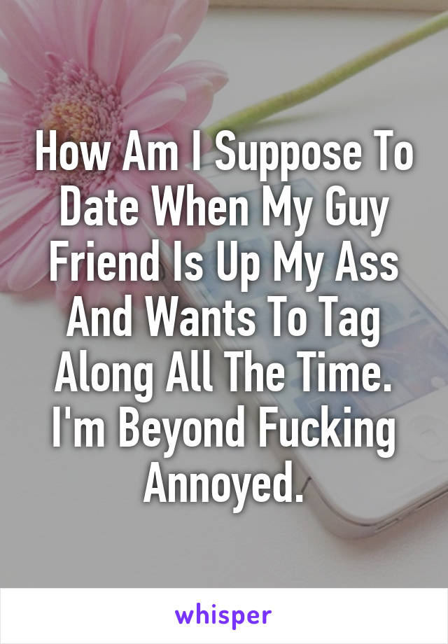 How Am I Suppose To Date When My Guy Friend Is Up My Ass And Wants To Tag Along All The Time. I'm Beyond Fucking Annoyed.