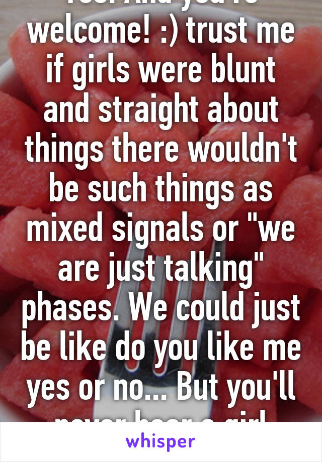 Yes. And you're welcome! :) trust me if girls were blunt and straight about things there wouldn't be such things as mixed signals or "we are just talking" phases. We could just be like do you like me yes or no... But you'll never hear a girl admit that