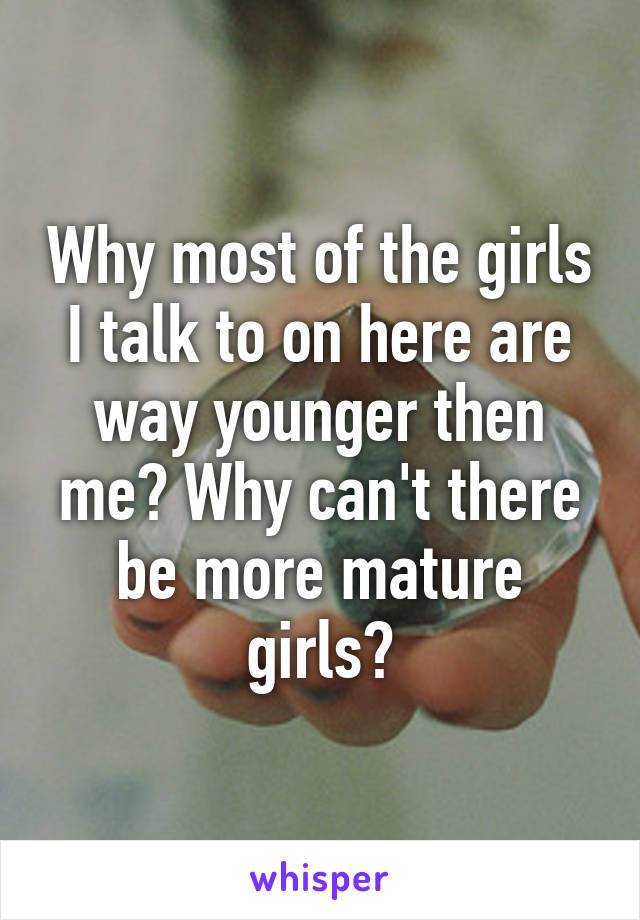 Why most of the girls I talk to on here are way younger then me? Why can't there be more mature girls?