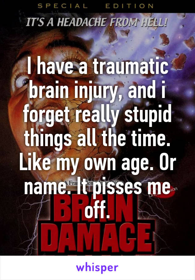 I have a traumatic brain injury, and i forget really stupid things all the time. Like my own age. Or name. It pisses me off.