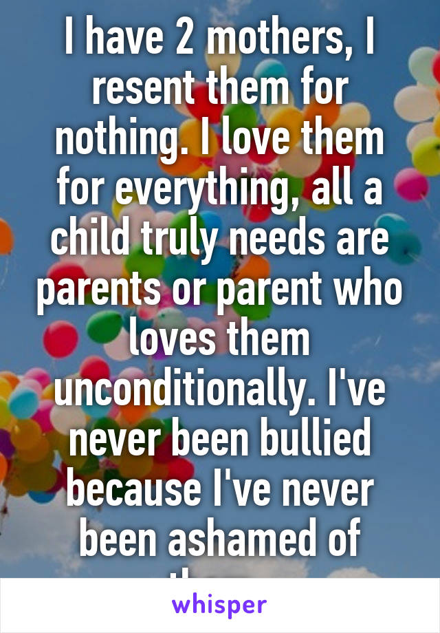 I have 2 mothers, I resent them for nothing. I love them for everything, all a child truly needs are parents or parent who loves them unconditionally. I've never been bullied because I've never been ashamed of them. 
